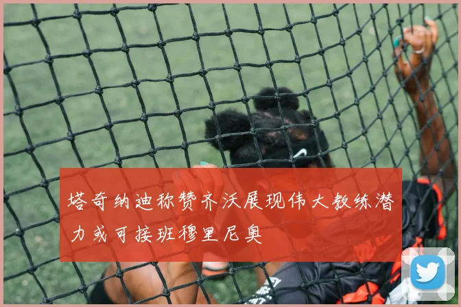 塔奇纳迪称赞齐沃展现伟大教练潜力或可接班穆里尼奥