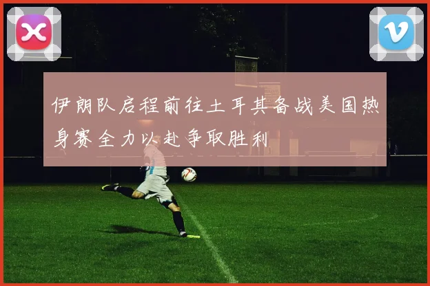 伊朗队启程前往土耳其备战美国热身赛全力以赴争取胜利
