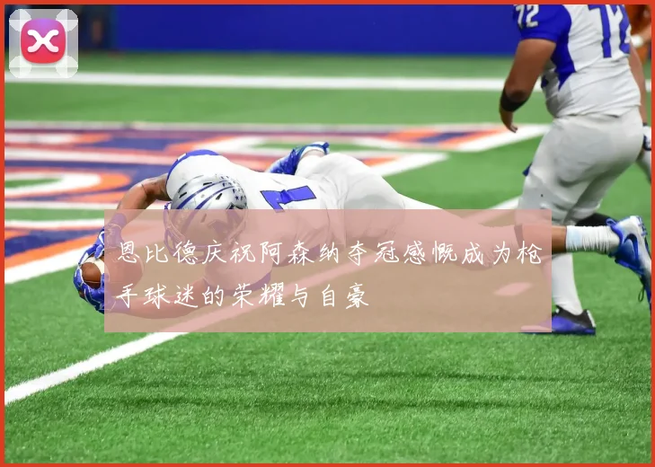 恩比德庆祝阿森纳夺冠感慨成为枪手球迷的荣耀与自豪