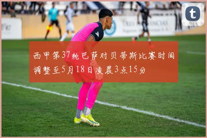 西甲第37轮巴萨对贝蒂斯比赛时间调整至5月18日凌晨3点15分