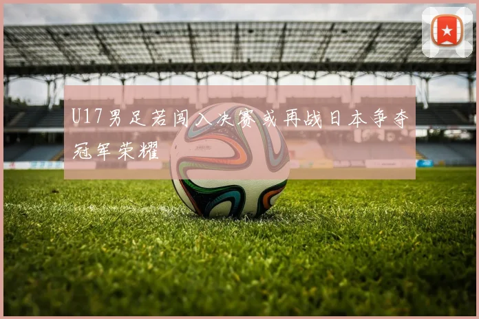 U17男足若闯入决赛或再战日本争夺冠军荣耀