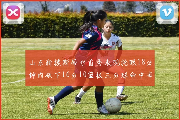 山东新援斯蒂尔首秀表现抢眼18分钟内砍下16分10篮板三分球命中率高达66