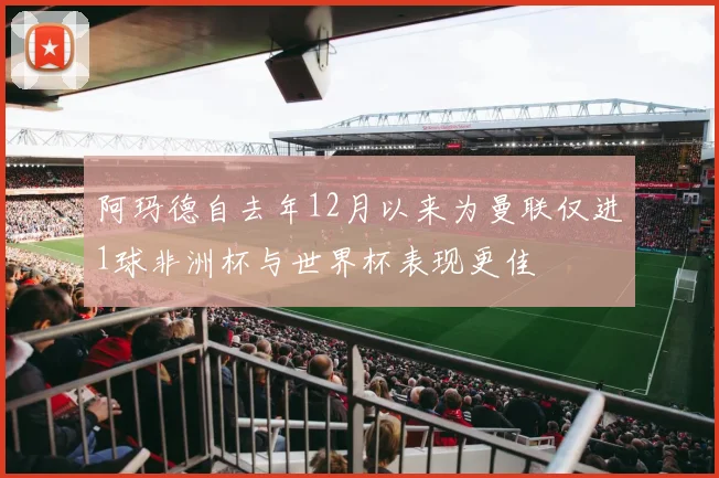 阿玛德自去年12月以来为曼联仅进1球非洲杯与世界杯表现更佳
