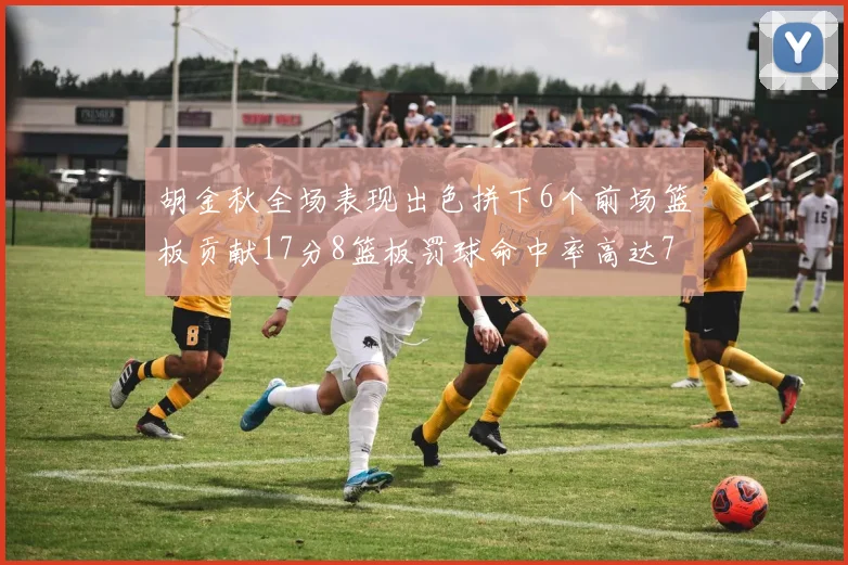 胡金秋全场表现出色拼下6个前场篮板贡献17分8篮板罚球命中率高达75