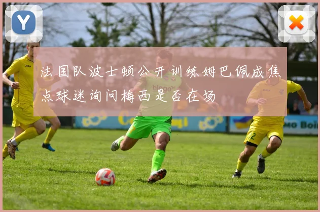 法国队波士顿公开训练姆巴佩成焦点球迷询问梅西是否在场