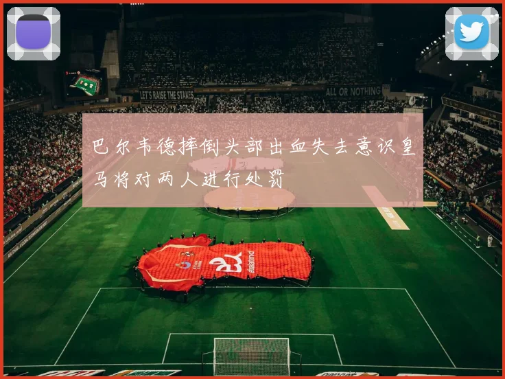 巴尔韦德摔倒头部出血失去意识皇马将对两人进行处罚