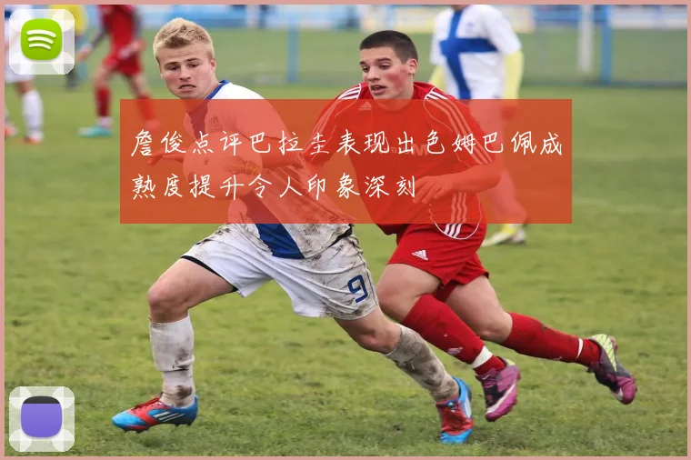 詹俊点评巴拉圭表现出色姆巴佩成熟度提升令人印象深刻