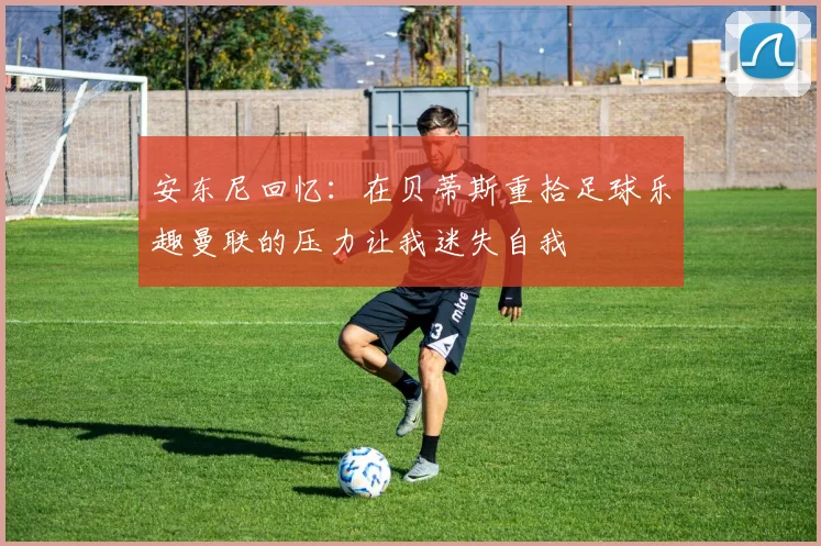 安东尼回忆：在贝蒂斯重拾足球乐趣曼联的压力让我迷失自我