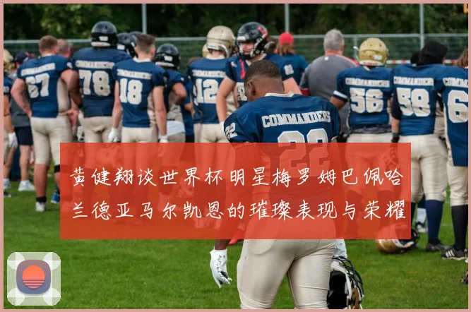 黄健翔谈世界杯明星梅罗姆巴佩哈兰德亚马尔凯恩的璀璨表现与荣耀时刻