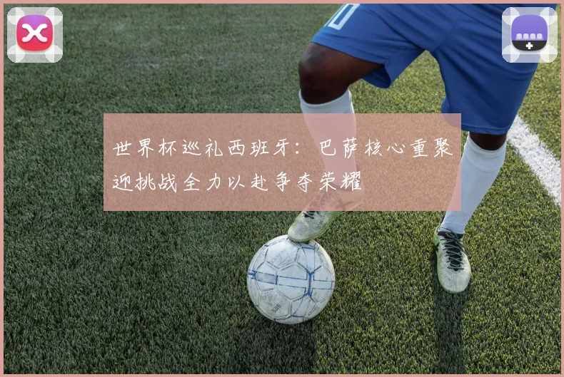 世界杯巡礼西班牙：巴萨核心重聚迎挑战全力以赴争夺荣耀