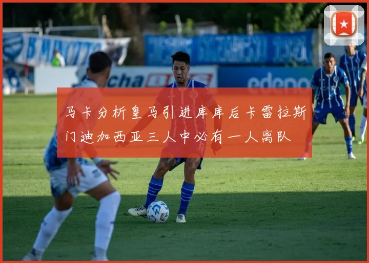 马卡分析皇马引进库库后卡雷拉斯门迪加西亚三人中必有一人离队