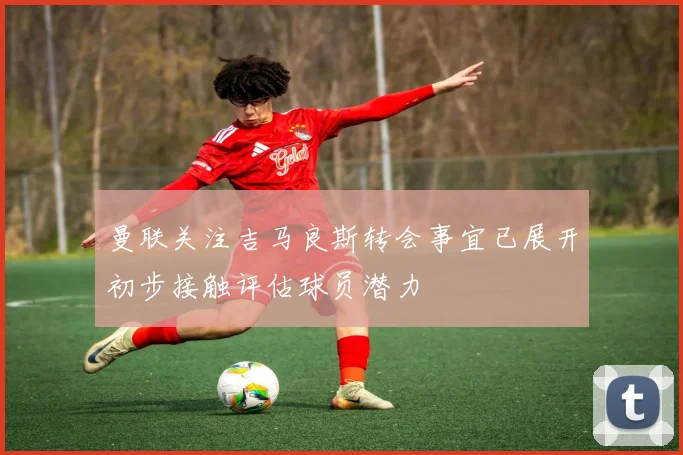 曼联关注吉马良斯转会事宜已展开初步接触评估球员潜力