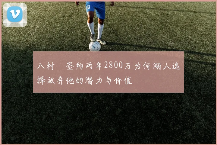 八村塁签约两年2800万为何湖人选择放弃他的潜力与价值