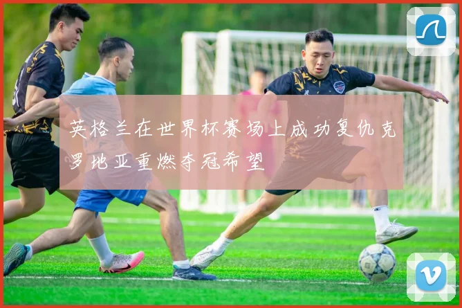英格兰在世界杯赛场上成功复仇克罗地亚重燃夺冠希望