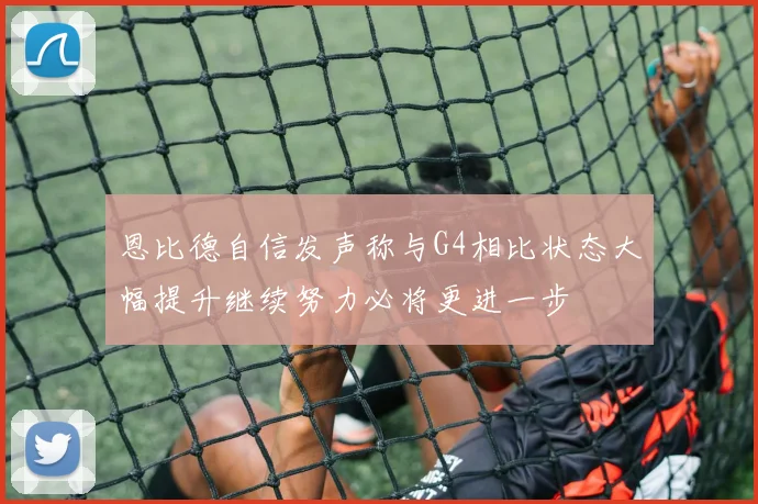 恩比德自信发声称与G4相比状态大幅提升继续努力必将更进一步