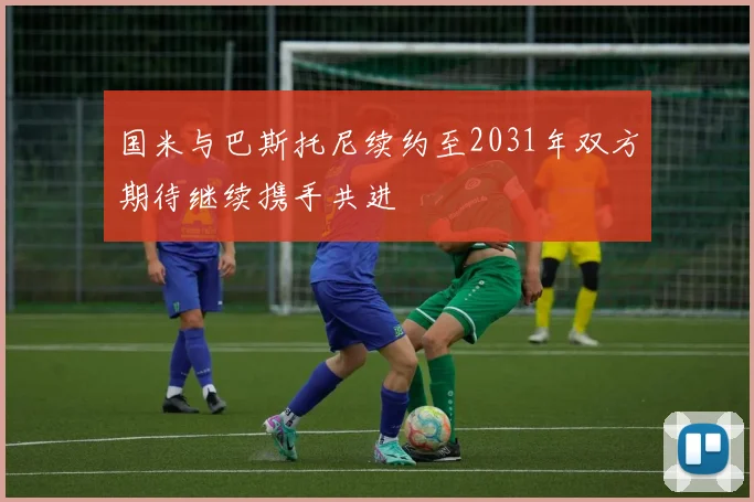 国米与巴斯托尼续约至2031年双方期待继续携手共进