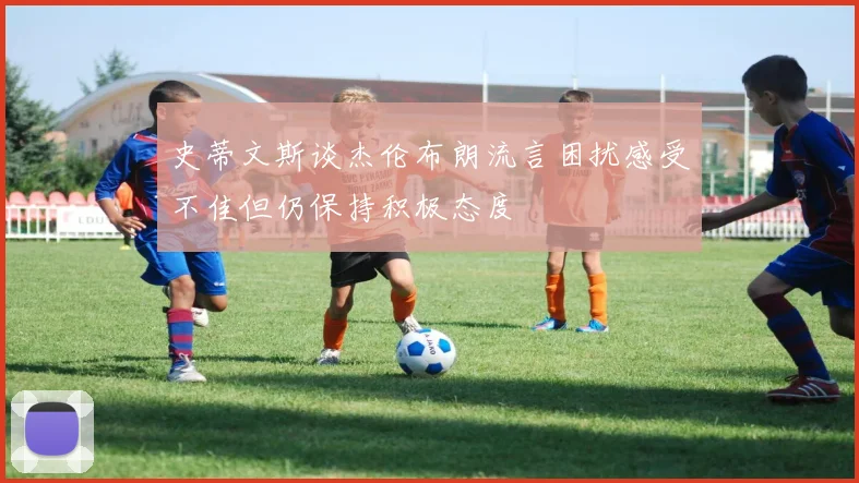 史蒂文斯谈杰伦布朗流言困扰感受不佳但仍保持积极态度