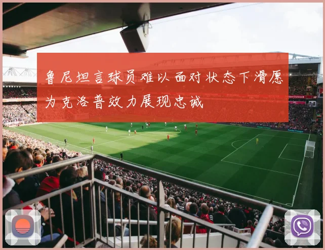 鲁尼坦言球员难以面对状态下滑愿为克洛普效力展现忠诚